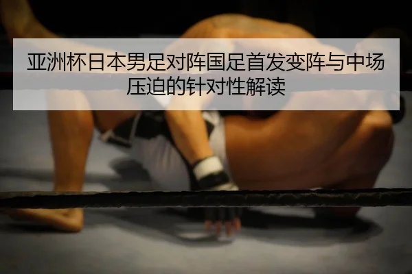 亚洲杯日本男足对阵国足首发变阵与中场压迫的针对性解读